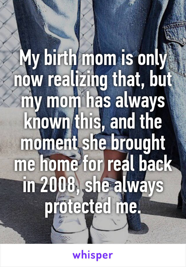 My birth mom is only now realizing that, but my mom has always known this, and the moment she brought me home for real back in 2008, she always protected me.