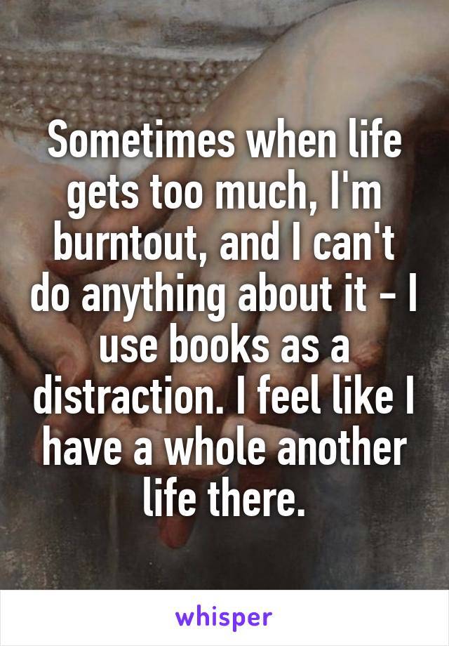 Sometimes when life gets too much, I'm burntout, and I can't do anything about it - I use books as a distraction. I feel like I have a whole another life there.