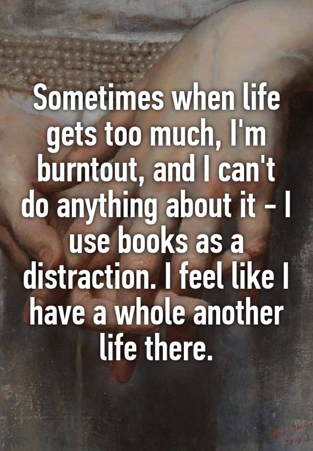 Sometimes when life gets too much, I'm burntout, and I can't do anything about it - I use books as a distraction. I feel like I have a whole another life there.