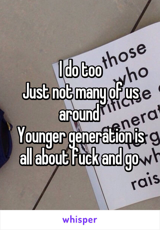 I do too
Just not many of us around 
Younger generation is all about fuck and go 