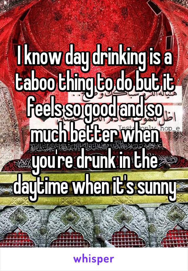 I know day drinking is a taboo thing to do but it feels so good and so much better when you're drunk in the daytime when it's sunny 