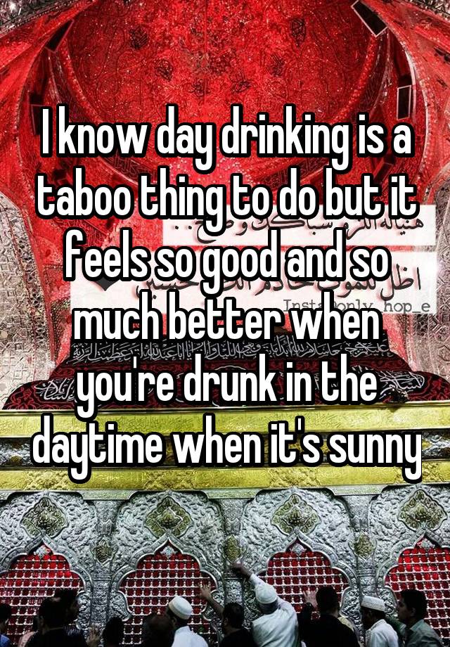 I know day drinking is a taboo thing to do but it feels so good and so much better when you're drunk in the daytime when it's sunny 