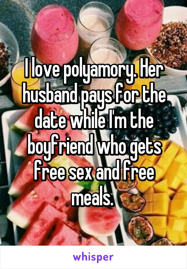 I love polyamory. Her husband pays for the date while I'm the boyfriend who gets free sex and free meals. 
