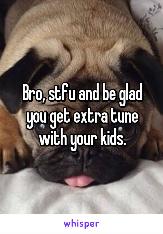 Bro, stfu and be glad you get extra tune with your kids.