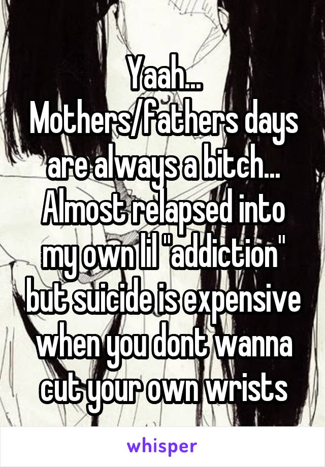 Yaah... Mothers/fathers days are always a bitch...
Almost relapsed into my own lil "addiction" but suicide is expensive when you dont wanna cut your own wrists