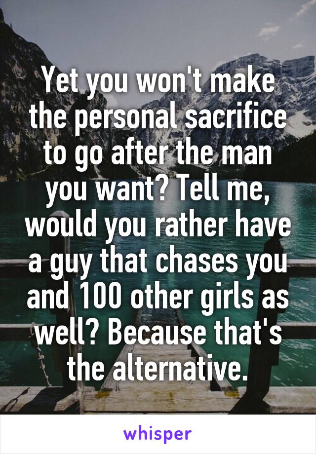 Yet you won't make the personal sacrifice to go after the man you want? Tell me, would you rather have a guy that chases you and 100 other girls as well? Because that's the alternative.