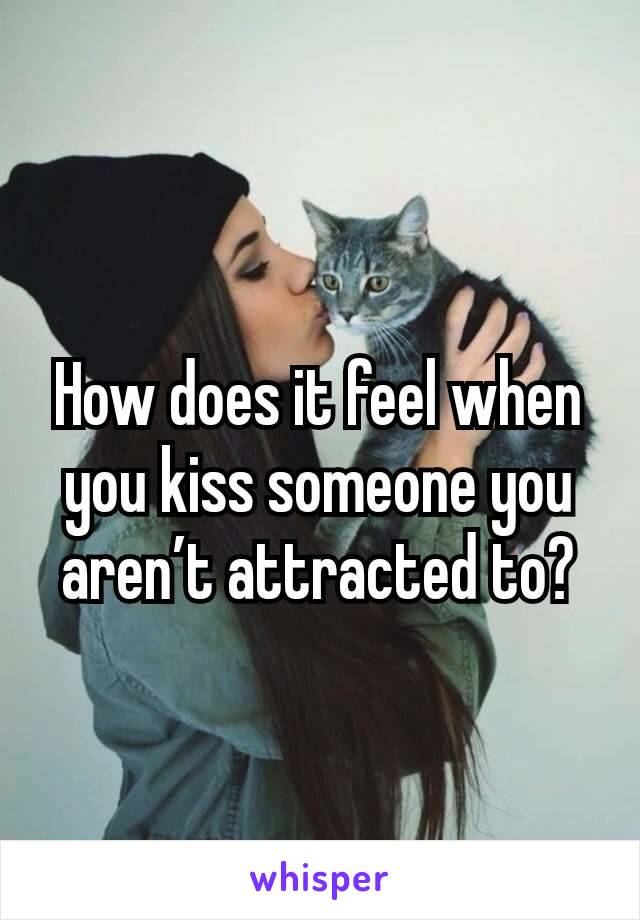 How does it feel when you kiss someone you aren’t attracted to?