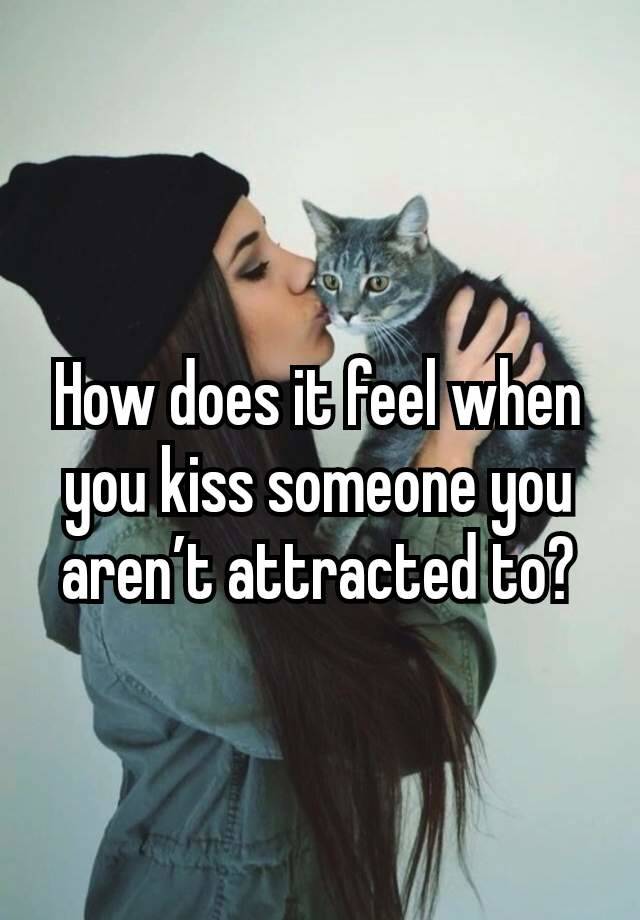 How does it feel when you kiss someone you aren’t attracted to?