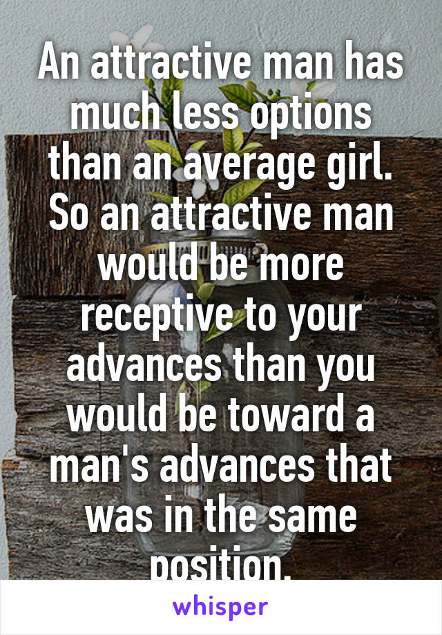 An attractive man has much less options than an average girl. So an attractive man would be more receptive to your advances than you would be toward a man's advances that was in the same position.