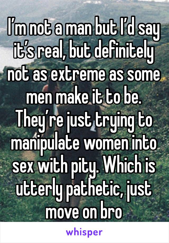 I’m not a man but I’d say it’s real, but definitely not as extreme as some men make it to be. They’re just trying to manipulate women into sex with pity. Which is utterly pathetic, just move on bro