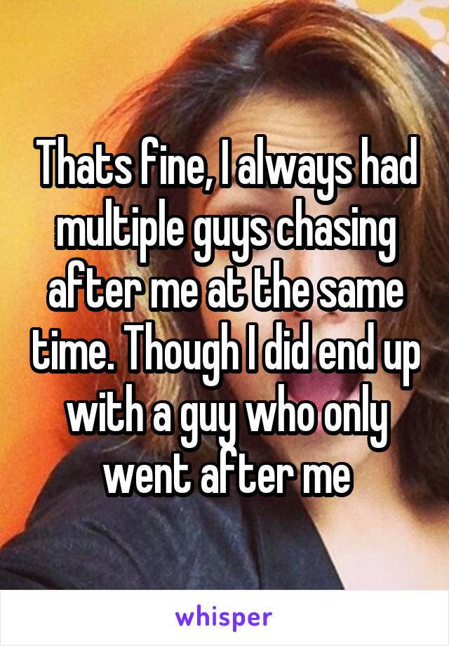 Thats fine, I always had multiple guys chasing after me at the same time. Though I did end up with a guy who only went after me