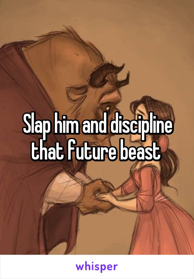 Slap him and discipline that future beast 