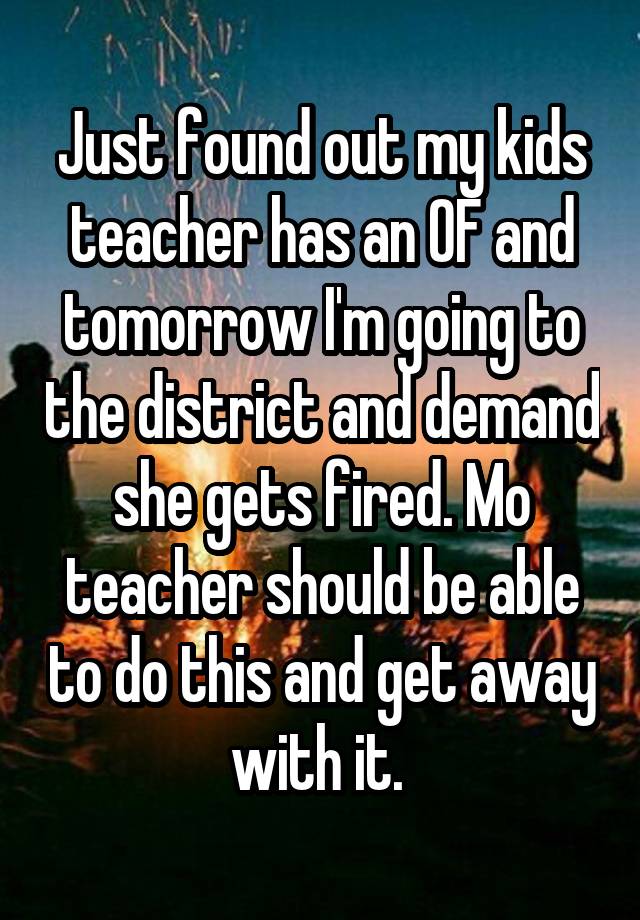 Just found out my kids teacher has an OF and tomorrow I'm going to the district and demand she gets fired. Mo teacher should be able to do this and get away with it. 