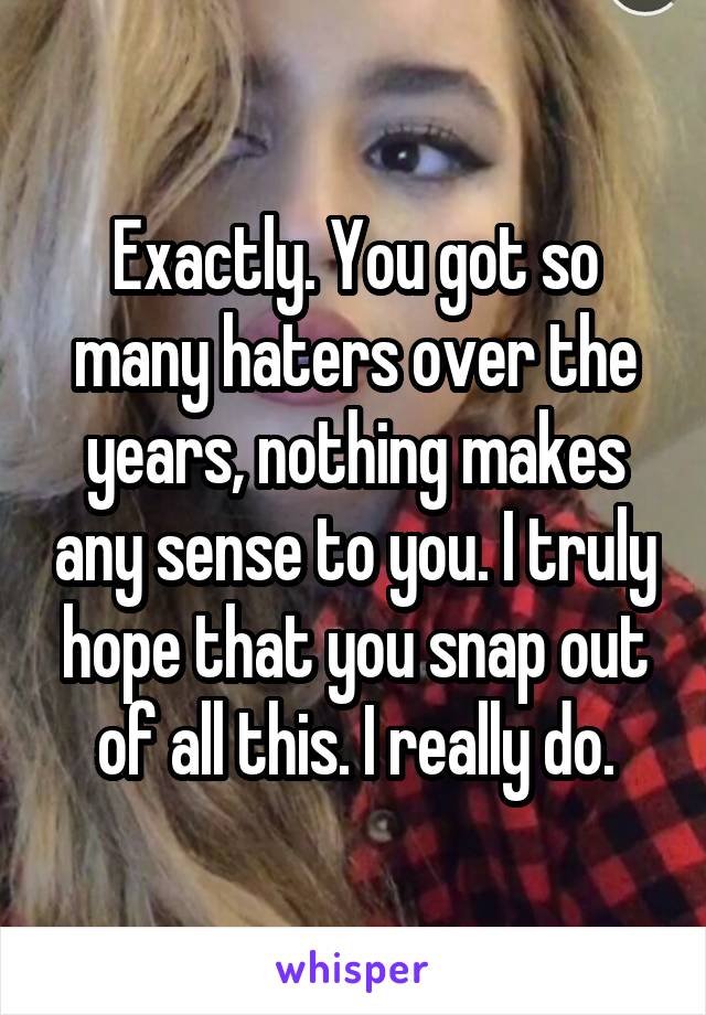 Exactly. You got so many haters over the years, nothing makes any sense to you. I truly hope that you snap out of all this. I really do.