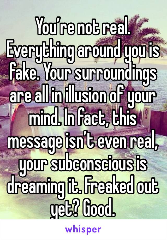 You’re not real. Everything around you is fake. Your surroundings are all in illusion of your mind. In fact, this message isn’t even real, your subconscious is dreaming it. Freaked out yet? Good.
