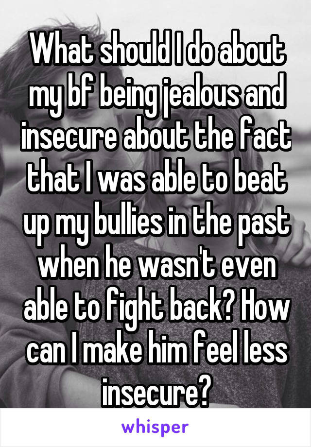 What should I do about my bf being jealous and insecure about the fact that I was able to beat up my bullies in the past when he wasn't even able to fight back? How can I make him feel less insecure?