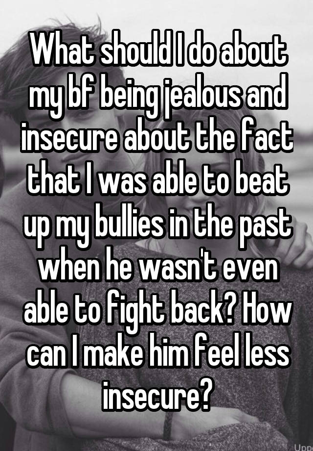 What should I do about my bf being jealous and insecure about the fact that I was able to beat up my bullies in the past when he wasn't even able to fight back? How can I make him feel less insecure?