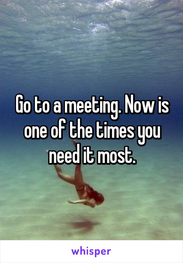 Go to a meeting. Now is one of the times you need it most.