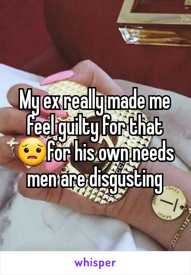 My ex really made me feel guilty for that😟for his own needs men are disgusting