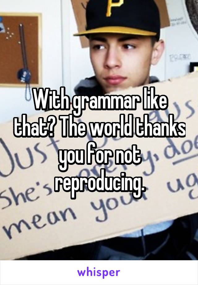 With grammar like that? The world thanks you for not reproducing.