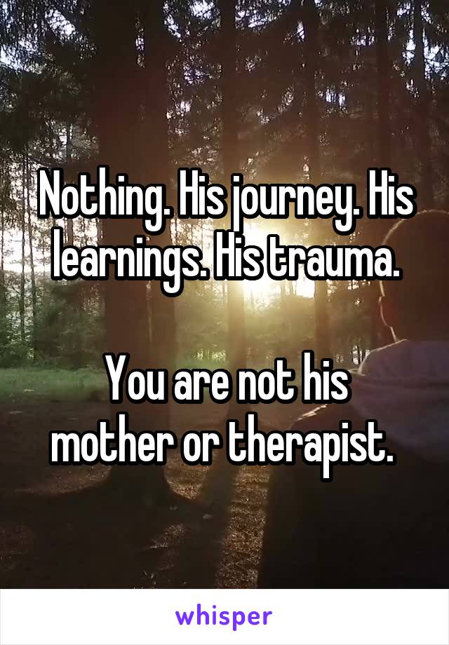 Nothing. His journey. His learnings. His trauma.

You are not his mother or therapist. 