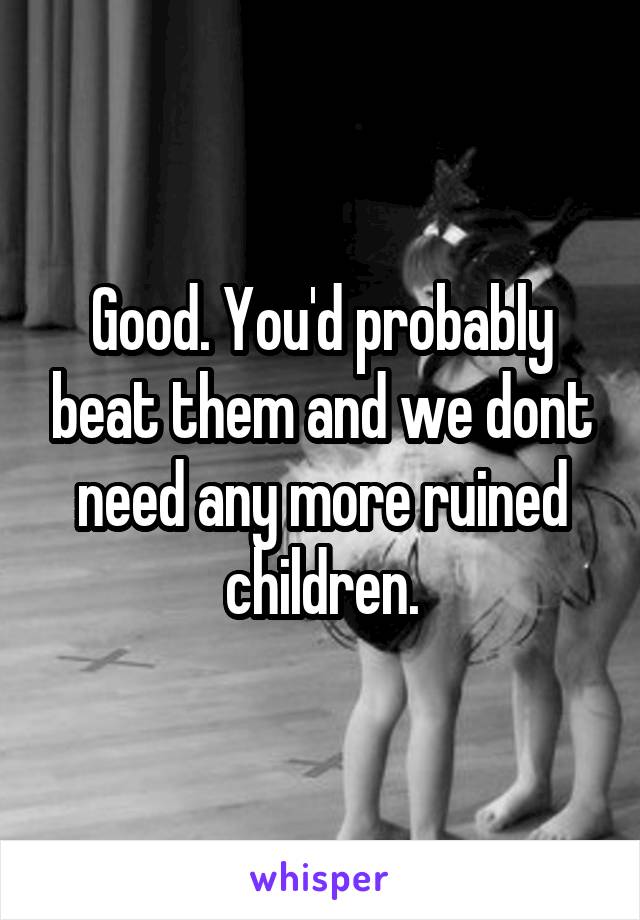 Good. You'd probably beat them and we dont need any more ruined children.
