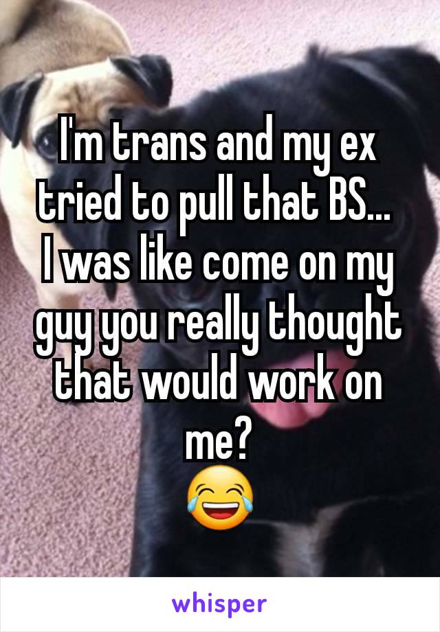 I'm trans and my ex tried to pull that BS... 
I was like come on my guy you really thought that would work on me?
😂