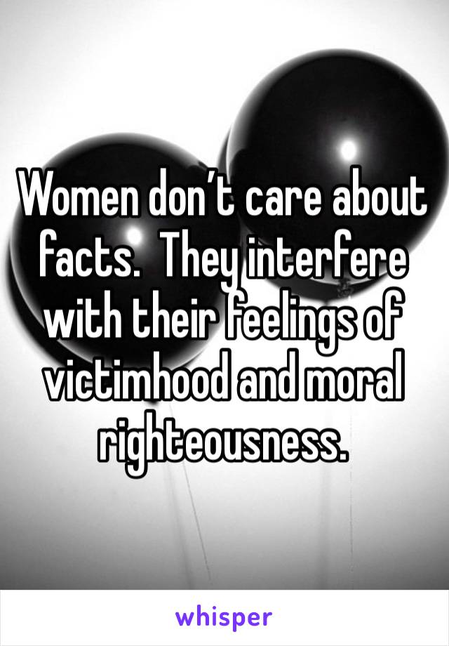 Women don’t care about facts.  They interfere with their feelings of victimhood and moral righteousness.