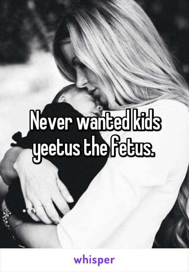 Never wanted kids yeetus the fetus. 
