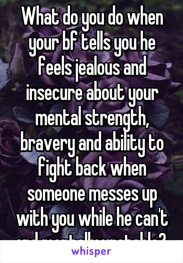 What do you do when your bf tells you he feels jealous and insecure about your mental strength, bravery and ability to fight back when someone messes up with you while he can't and mentally unstable? 