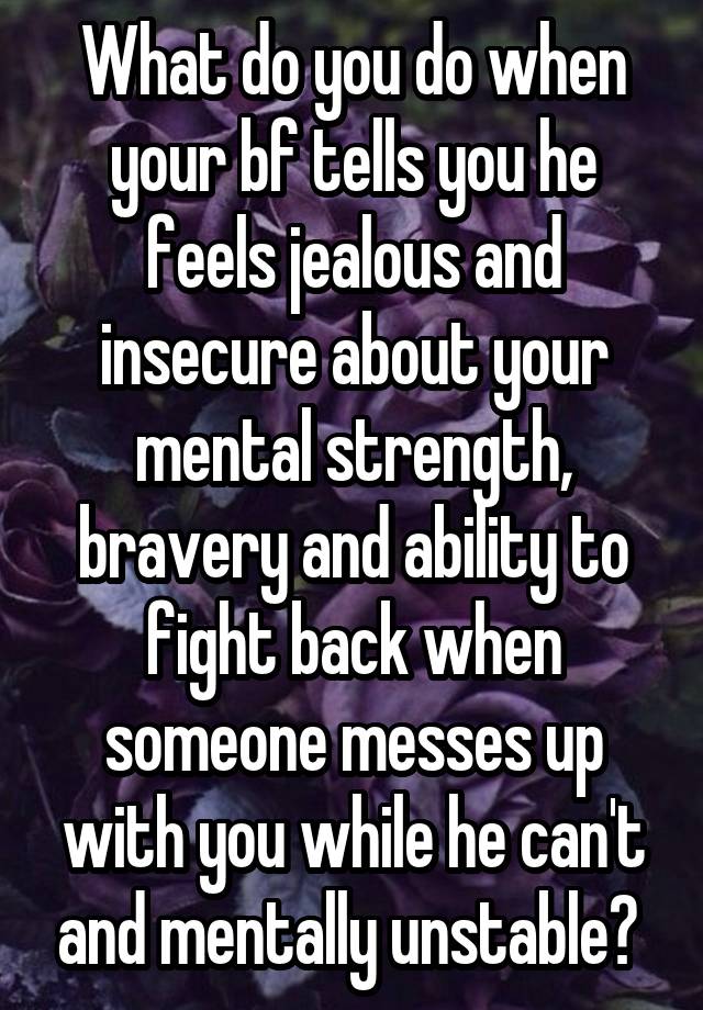 What do you do when your bf tells you he feels jealous and insecure about your mental strength, bravery and ability to fight back when someone messes up with you while he can't and mentally unstable? 