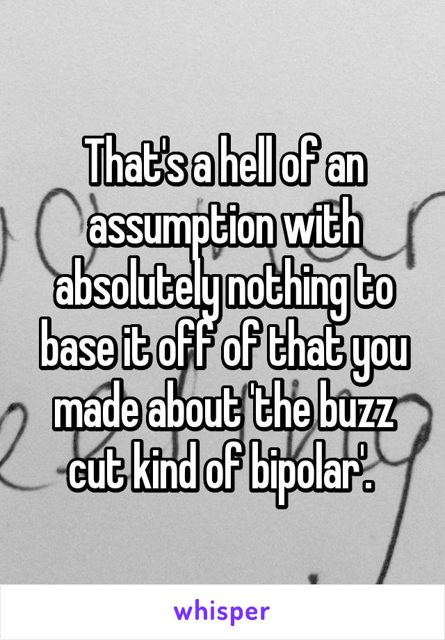 That's a hell of an assumption with absolutely nothing to base it off of that you made about 'the buzz cut kind of bipolar'. 