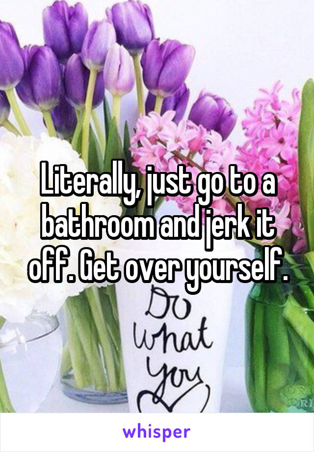 Literally, just go to a bathroom and jerk it off. Get over yourself.