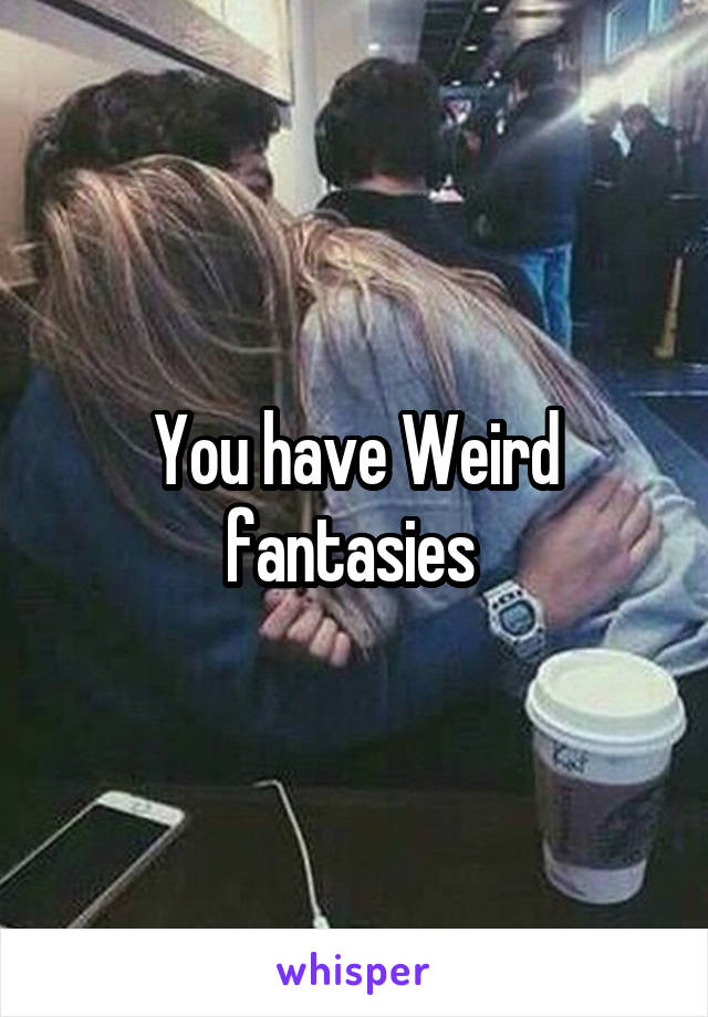 You have Weird fantasies 