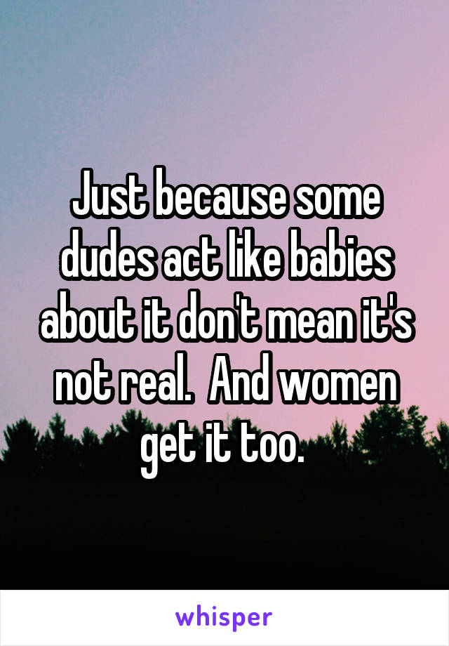 Just because some dudes act like babies about it don't mean it's not real.  And women get it too. 