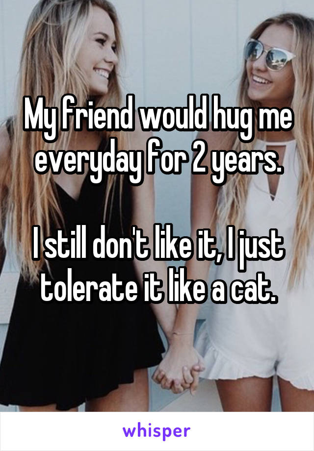 My friend would hug me everyday for 2 years.

I still don't like it, I just tolerate it like a cat.
