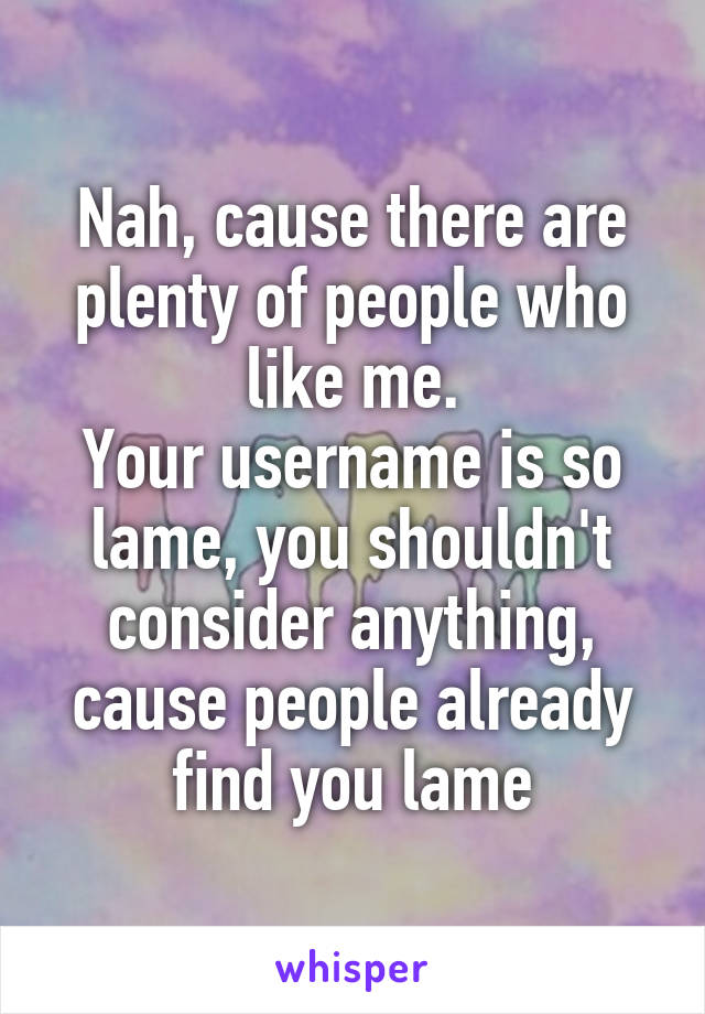 Nah, cause there are plenty of people who like me.
Your username is so lame, you shouldn't consider anything, cause people already find you lame