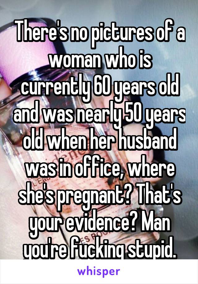 There's no pictures of a woman who is currently 60 years old and was nearly 50 years old when her husband was in office, where she's pregnant? That's your evidence? Man you're fucking stupid.