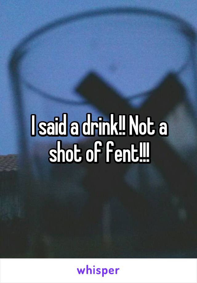 I said a drink!! Not a shot of fent!!!