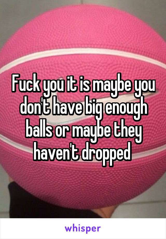 Fuck you it is maybe you don't have big enough balls or maybe they haven't dropped 