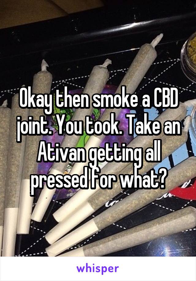 Okay then smoke a CBD joint. You took. Take an Ativan getting all pressed for what?