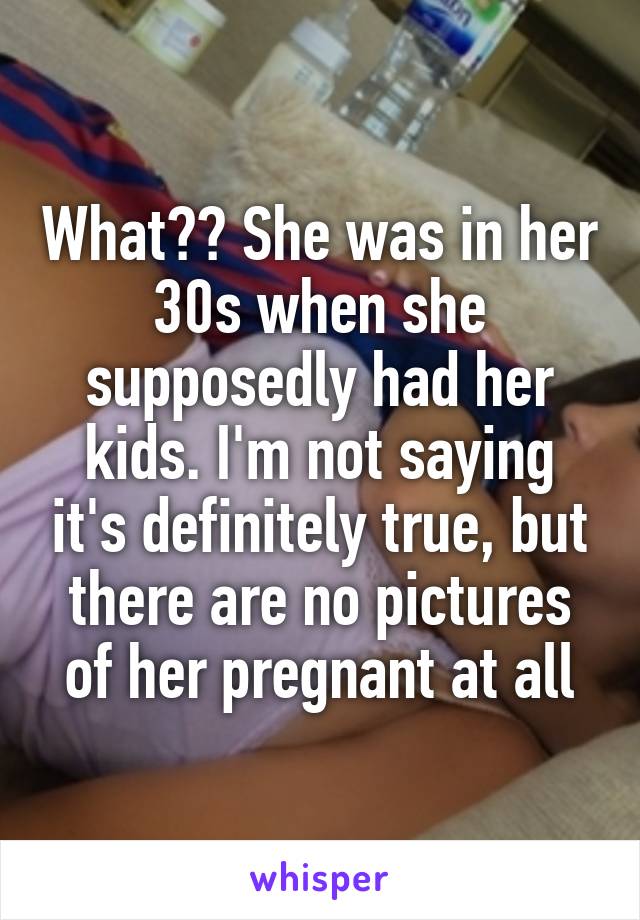 What?? She was in her 30s when she supposedly had her kids. I'm not saying it's definitely true, but there are no pictures of her pregnant at all