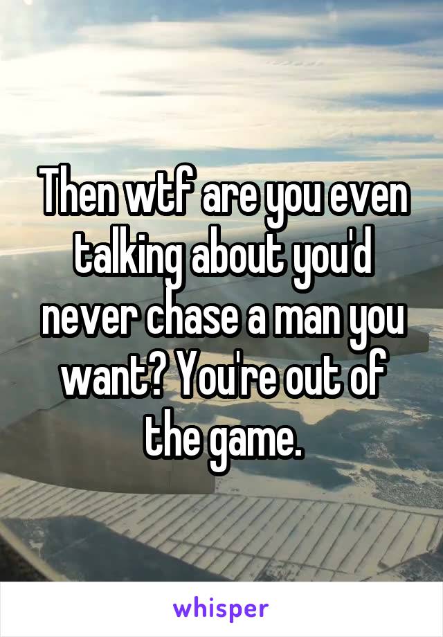 Then wtf are you even talking about you'd never chase a man you want? You're out of the game.