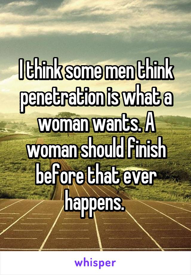 I think some men think penetration is what a woman wants. A woman should finish before that ever happens. 