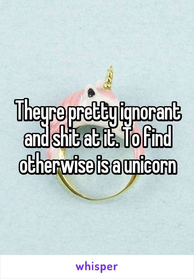 Theyre pretty ignorant and shit at it. To find otherwise is a unicorn