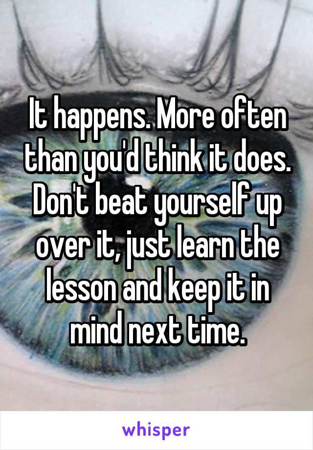 It happens. More often than you'd think it does.
Don't beat yourself up over it, just learn the lesson and keep it in mind next time.