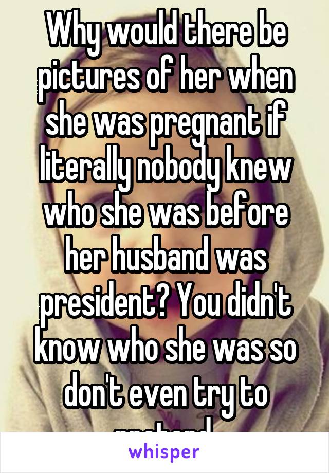 Why would there be pictures of her when she was pregnant if literally nobody knew who she was before her husband was president? You didn't know who she was so don't even try to pretend.