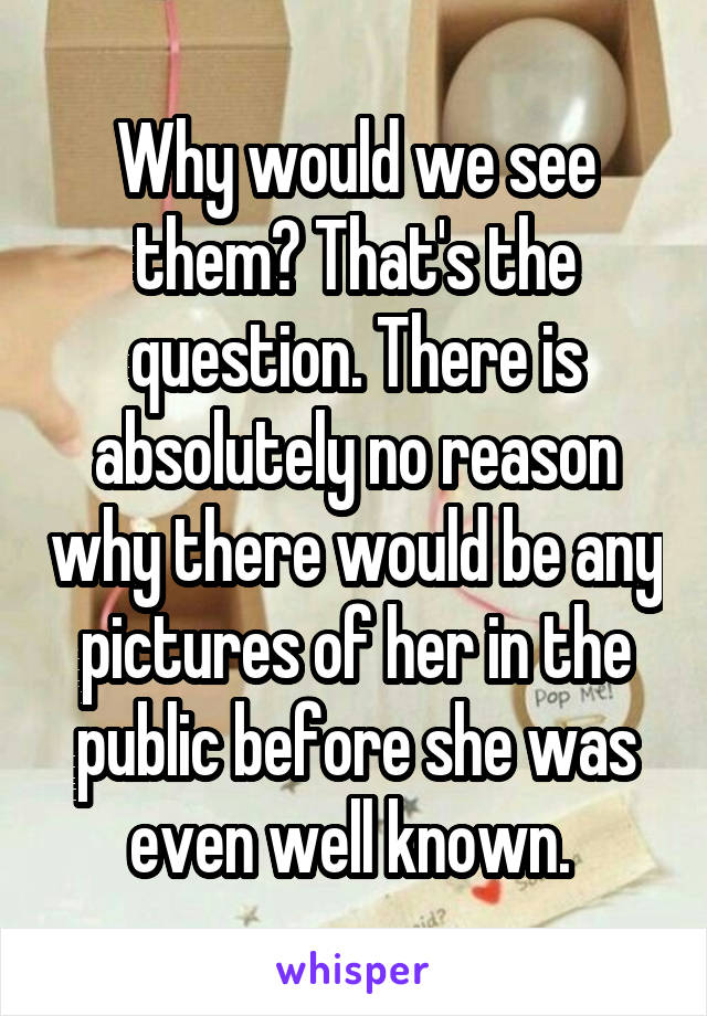 Why would we see them? That's the question. There is absolutely no reason why there would be any pictures of her in the public before she was even well known. 