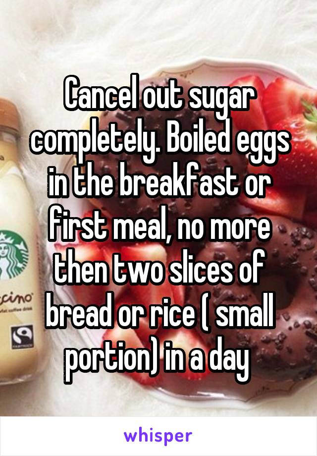 Cancel out sugar completely. Boiled eggs in the breakfast or first meal, no more then two slices of bread or rice ( small portion) in a day 