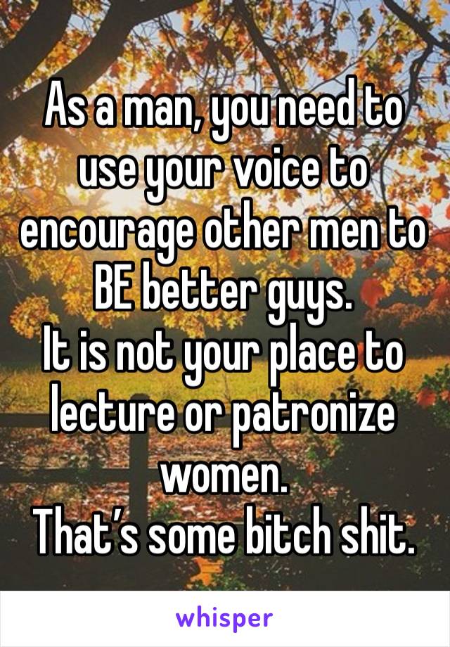 As a man, you need to use your voice to encourage other men to BE better guys.
It is not your place to lecture or patronize women. 
That’s some bitch shit.